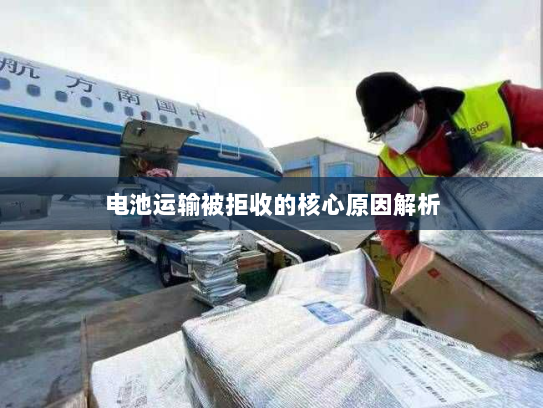 电池运输被拒收的核心原因解析