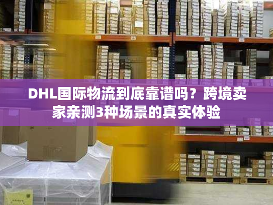 DHL国际物流到底靠谱吗？跨境卖家亲测3种场景的真实体验