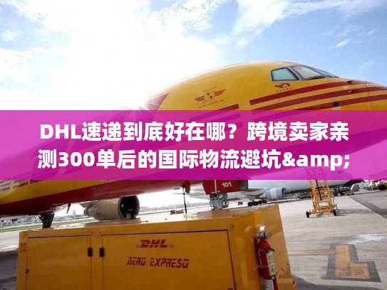 DHL速递到底好在哪？跨境卖家亲测300单后的国际物流避坑&效率真相