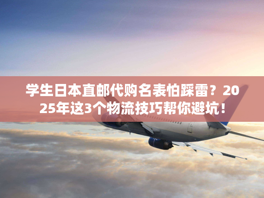 学生日本直邮代购名表怕踩雷？2025年这3个物流技巧帮你避坑！