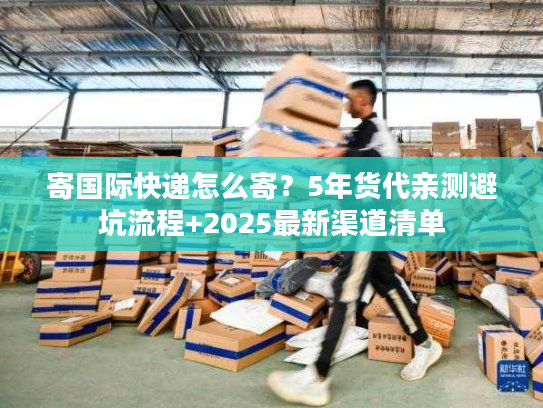 寄国际快递怎么寄？5年货代亲测避坑流程+2025最新渠道清单