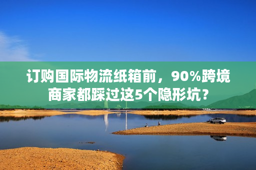 订购国际物流纸箱前，90%跨境商家都踩过这5个隐形坑？
