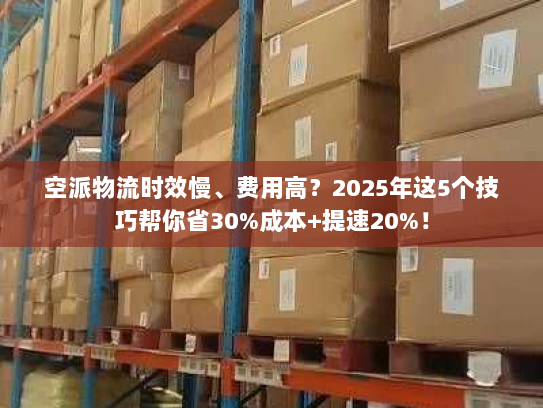 空派物流时效慢、费用高？2025年这5个技巧帮你省30%成本+提速20%！