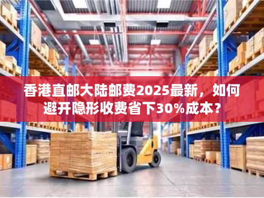 香港直邮大陆邮费2025最新，如何避开隐形收费省下30%成本？