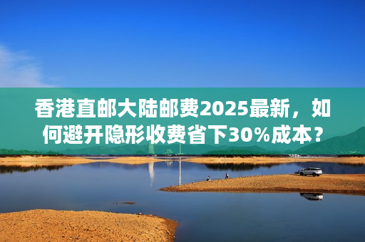 香港直邮大陆邮费2025最新，如何避开隐形收费省下30%成本？