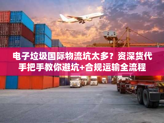 电子垃圾国际物流坑太多？资深货代手把手教你避坑+合规运输全流程