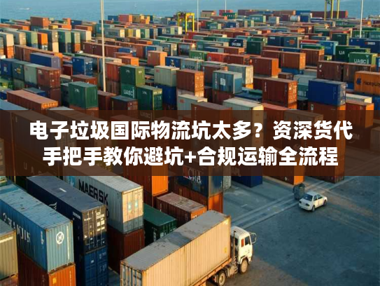 电子垃圾国际物流坑太多？资深货代手把手教你避坑+合规运输全流程