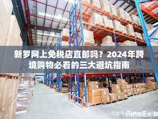 新罗网上免税店直邮吗？2024年跨境购物必看的三大避坑指南