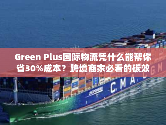 Green Plus国际物流凭什么能帮你省30%成本？跨境商家必看的碳效优化实战