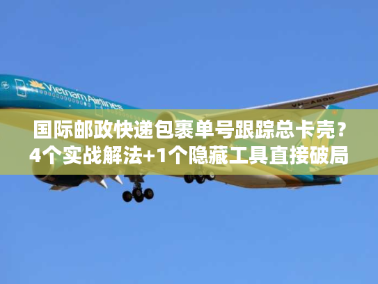 国际邮政快递包裹单号跟踪总卡壳？4个实战解法+1个隐藏工具直接破局