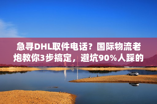 急寻DHL取件电话？国际物流老炮教你3步搞定，避坑90%人踩的雷
