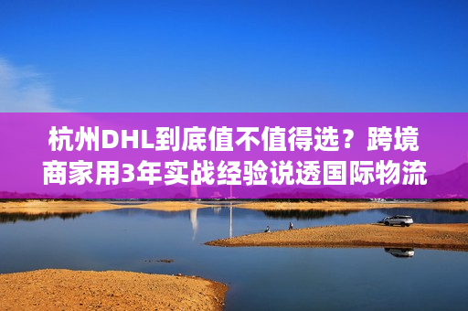 杭州DHL到底值不值得选？跨境商家用3年实战经验说透国际物流核心痛点