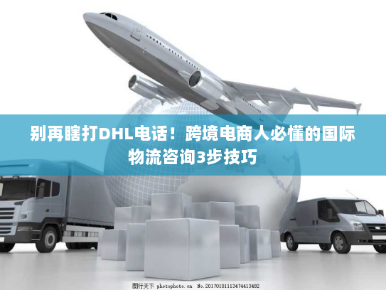 别再瞎打DHL电话!跨境电商人必懂的国际物流咨询3步技巧 别再瞎打DHL电话!跨境电商人必懂的国际物流咨询3步技巧