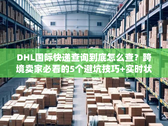 DHL国际快递查询到底怎么查？跨境卖家必看的5个避坑技巧+实时状态解读