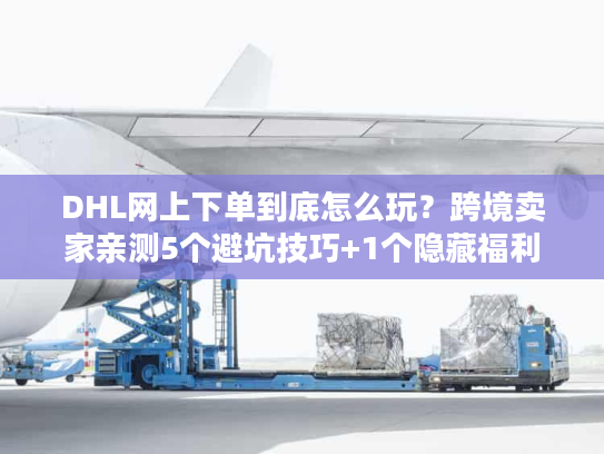 DHL网上下单到底怎么玩？跨境卖家亲测5个避坑技巧+1个隐藏福利