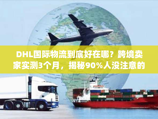 DHL国际物流到底好在哪？跨境卖家实测3个月，揭秘90%人没注意的服务细节
