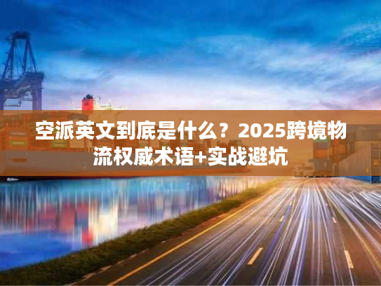 空派英文到底是什么？2025跨境物流权威术语+实战避坑