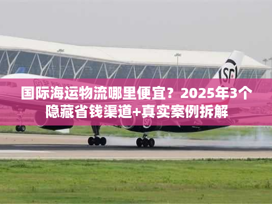 国际海运物流哪里便宜？2025年3个隐藏省钱渠道+真实案例拆解