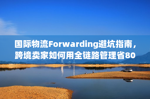 国际物流Forwarding避坑指南，跨境卖家如何用全链路管理省80万？