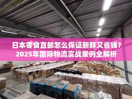 日本零食直邮怎么保证新鲜又省钱？2025年国际物流实战案例全解析