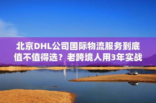 北京DHL公司国际物流服务到底值不值得选?老跨境人用3年实战经验说真话 北京DHL公司国际物流服务到底值不值得选?老跨境人用3年实战经验说真话