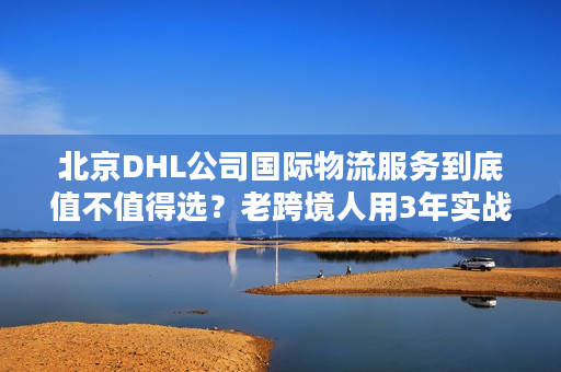 北京DHL公司国际物流服务到底值不值得选？老跨境人用3年实战经验说真话