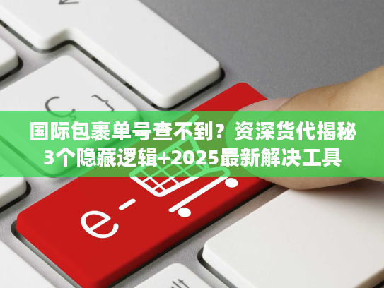 国际包裹单号查不到？资深货代揭秘3个隐藏逻辑+2025最新解决工具