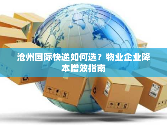 沧州国际快递如何选？物业企业降本增效指南