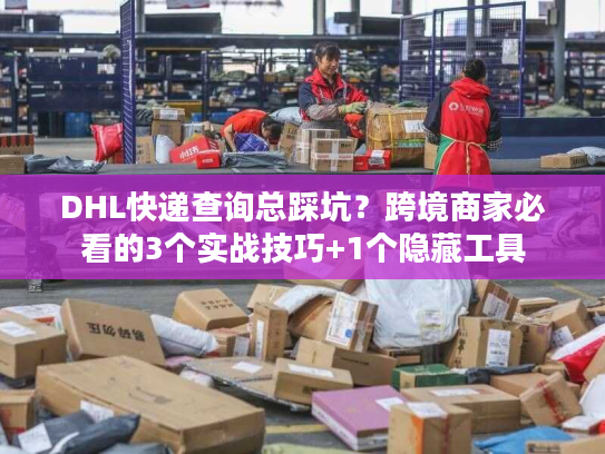 DHL快递查询总踩坑？跨境商家必看的3个实战技巧+1个隐藏工具