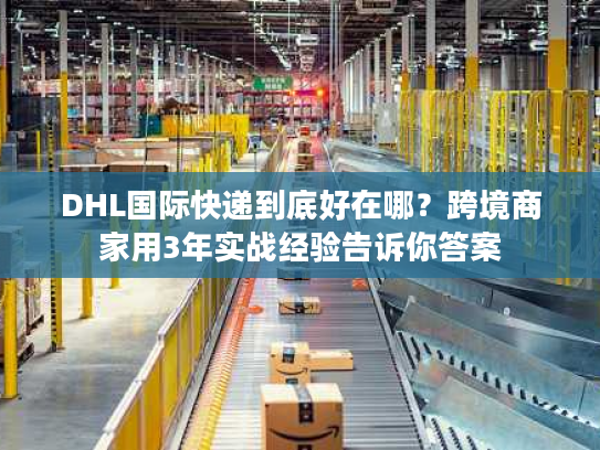 DHL国际快递到底好在哪？跨境商家用3年实战经验告诉你答案