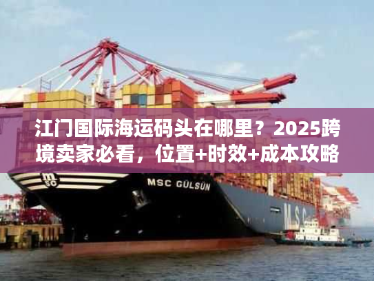 江门国际海运码头在哪里？2025跨境卖家必看，位置+时效+成本攻略