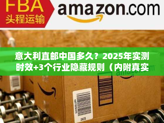 意大利直邮中国多久？2025年实测时效+3个行业隐藏规则（内附真实案例）