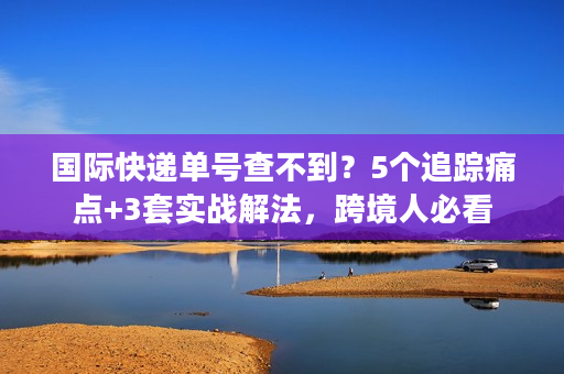 国际快递单号查不到？5个追踪痛点+3套实战解法，跨境人必看