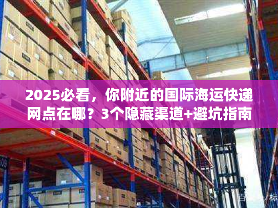 2025必看，你附近的国际海运快递网点在哪？3个隐藏渠道+避坑指南