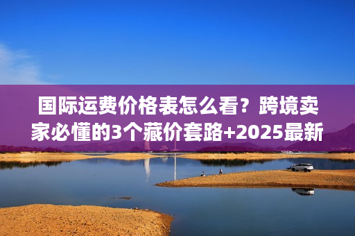 国际运费价格表怎么看？跨境卖家必懂的3个藏价套路+2025最新计算逻辑