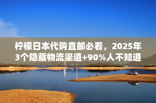 柠檬日本代购直邮必看，2025年3个隐藏物流渠道+90%人不知道的清关秘诀