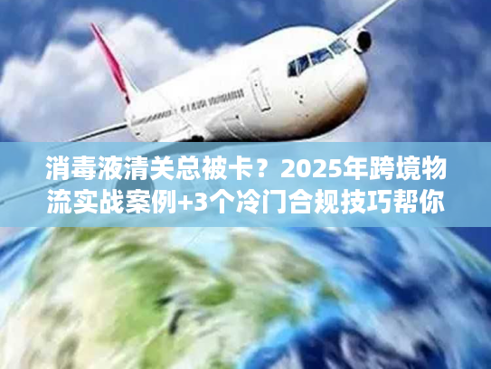 消毒液清关总被卡？2025年跨境物流实战案例+3个冷门合规技巧帮你快速放行