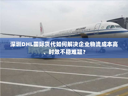 深圳DHL国际货代如何解决企业物流成本高、时效不稳难题？