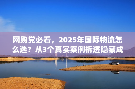 网购党必看，2025年国际物流怎么选？从3个真实案例拆透隐藏成本与时效坑