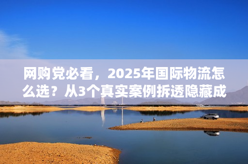 网购党必看，2025年国际物流怎么选？从3个真实案例拆透隐藏成本与时效坑