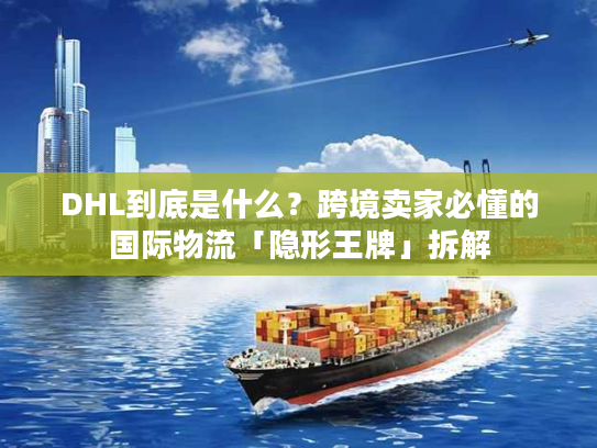 DHL到底是什么？跨境卖家必懂的国际物流「隐形王牌」拆解