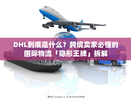 DHL到底是什么？跨境卖家必懂的国际物流「隐形王牌」拆解