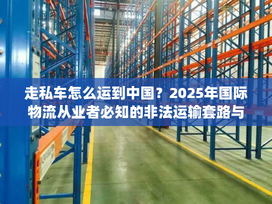走私车怎么运到中国？2025年国际物流从业者必知的非法运输套路与监管红线