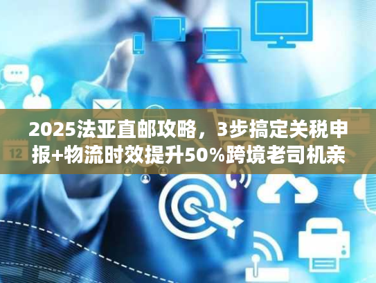 2025法亚直邮攻略，3步搞定关税申报+物流时效提升50%跨境老司机亲测有效