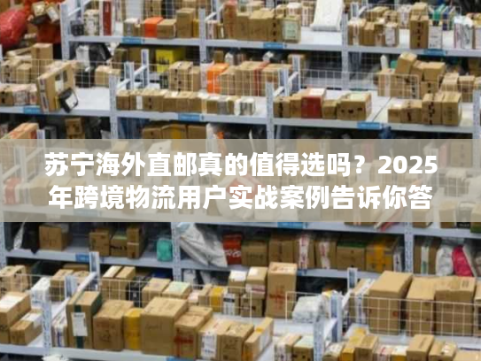 苏宁海外直邮真的值得选吗？2025年跨境物流用户实战案例告诉你答案