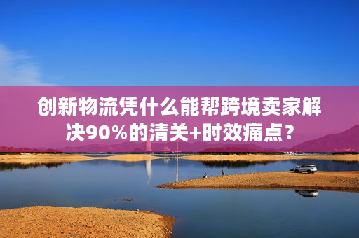 创新物流凭什么能帮跨境卖家解决90%的清关+时效痛点？