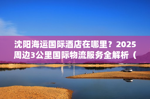 沈阳海运国际酒店在哪里？2025周边3公里国际物流服务全解析（实战版）