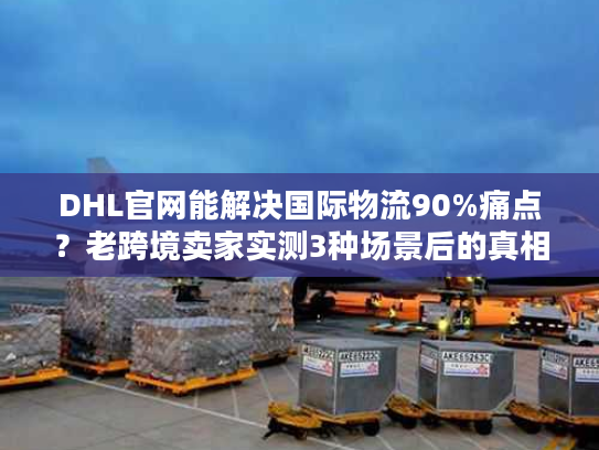 DHL官网能解决国际物流90%痛点？老跨境卖家实测3种场景后的真相
