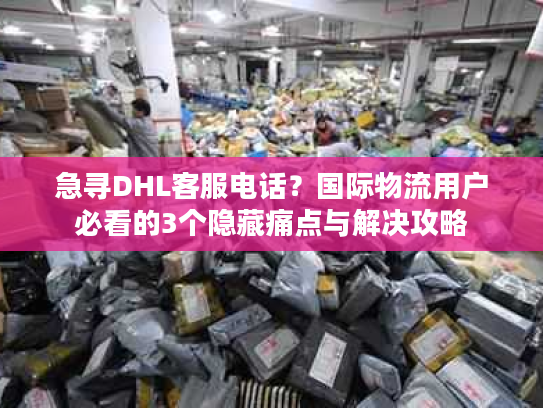 急寻DHL客服电话？国际物流用户必看的3个隐藏痛点与解决攻略