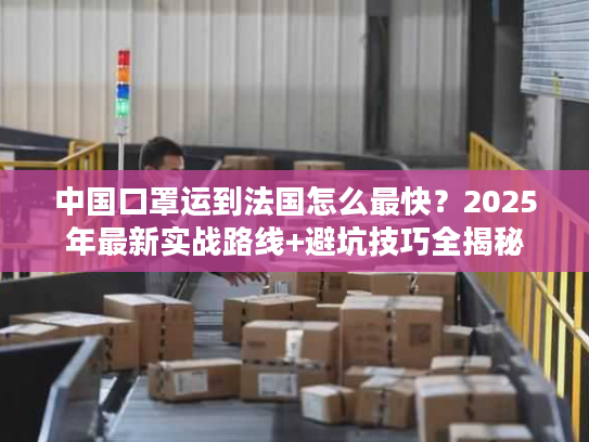 中国口罩运到法国怎么最快？2025年最新实战路线+避坑技巧全揭秘